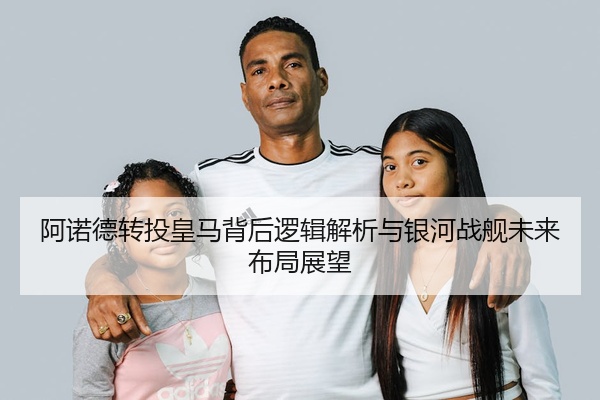 阿诺德转投皇马背后逻辑解析与银河战舰未来布局展望